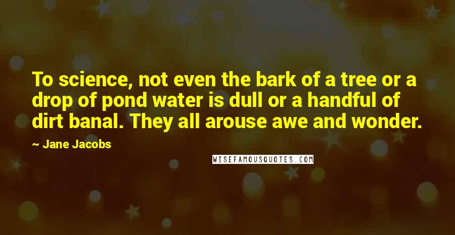 Jane Jacobs Quotes: To science, not even the bark of a tree or a drop of pond water is dull or a handful of dirt banal. They all arouse awe and wonder.