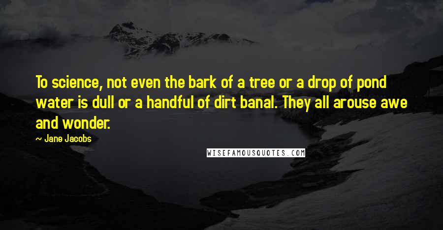 Jane Jacobs Quotes: To science, not even the bark of a tree or a drop of pond water is dull or a handful of dirt banal. They all arouse awe and wonder.