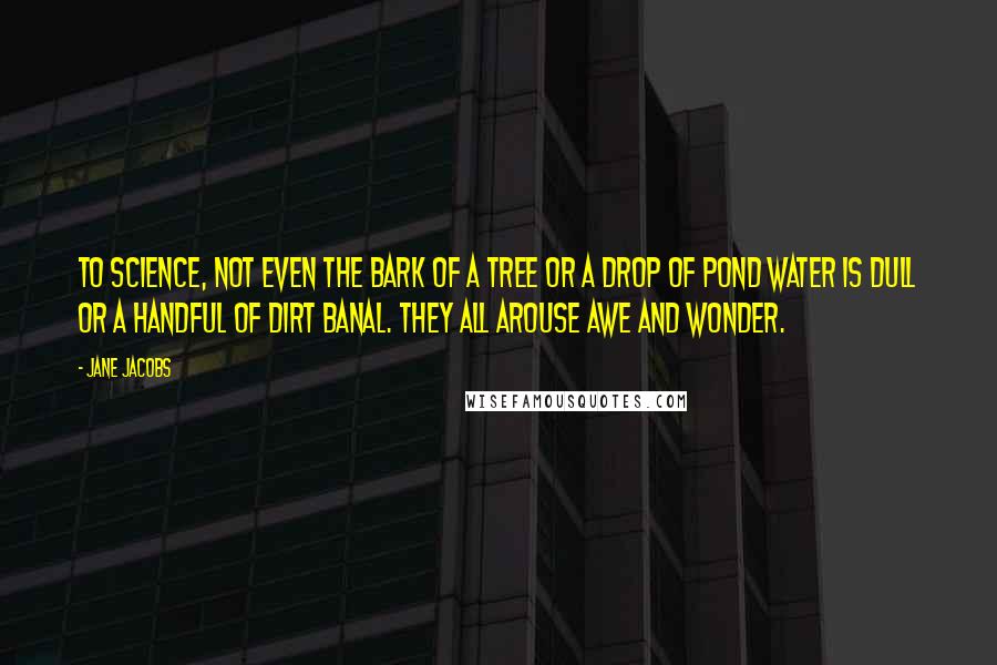 Jane Jacobs Quotes: To science, not even the bark of a tree or a drop of pond water is dull or a handful of dirt banal. They all arouse awe and wonder.