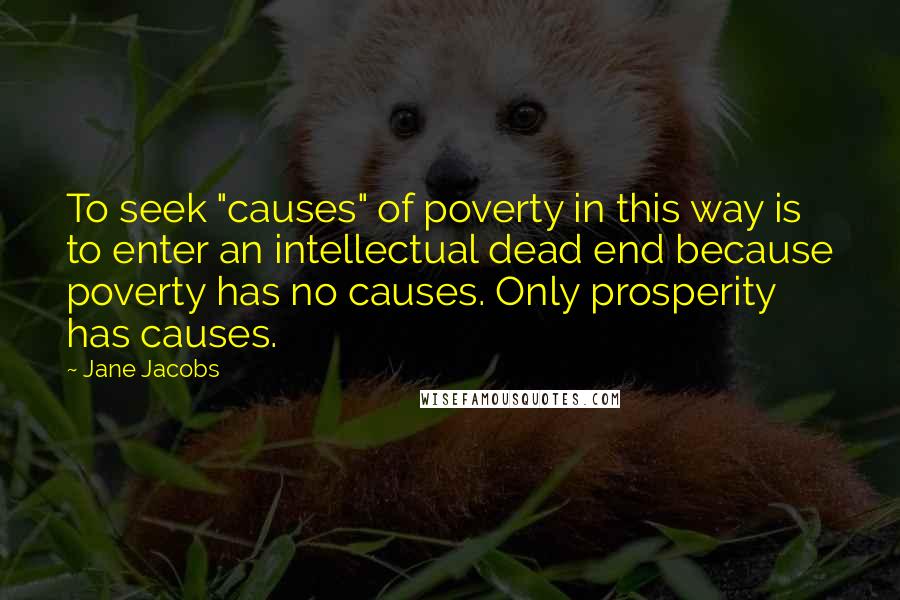 Jane Jacobs Quotes: To seek "causes" of poverty in this way is to enter an intellectual dead end because poverty has no causes. Only prosperity has causes.