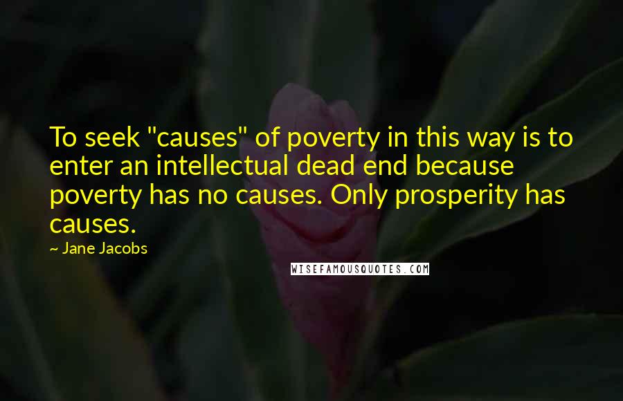 Jane Jacobs Quotes: To seek "causes" of poverty in this way is to enter an intellectual dead end because poverty has no causes. Only prosperity has causes.
