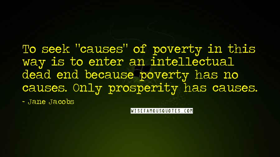 Jane Jacobs Quotes: To seek "causes" of poverty in this way is to enter an intellectual dead end because poverty has no causes. Only prosperity has causes.