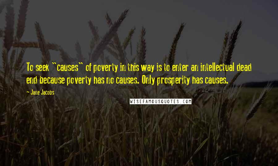 Jane Jacobs Quotes: To seek "causes" of poverty in this way is to enter an intellectual dead end because poverty has no causes. Only prosperity has causes.