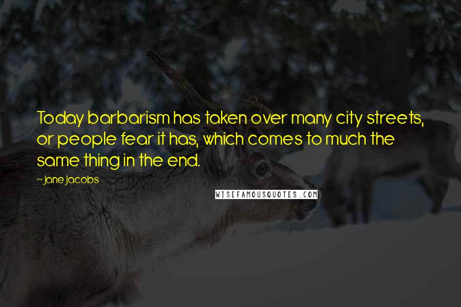 Jane Jacobs Quotes: Today barbarism has taken over many city streets, or people fear it has, which comes to much the same thing in the end.