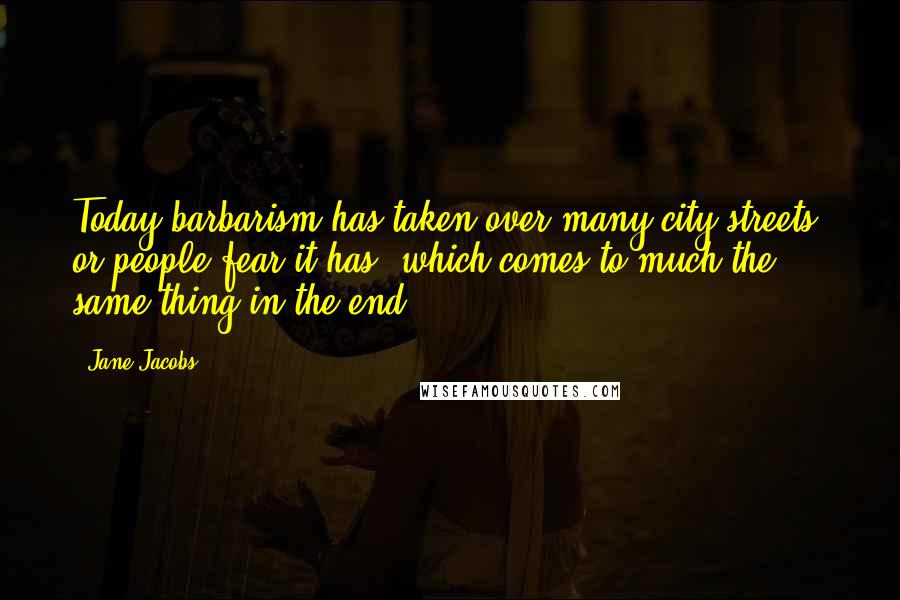 Jane Jacobs Quotes: Today barbarism has taken over many city streets, or people fear it has, which comes to much the same thing in the end.