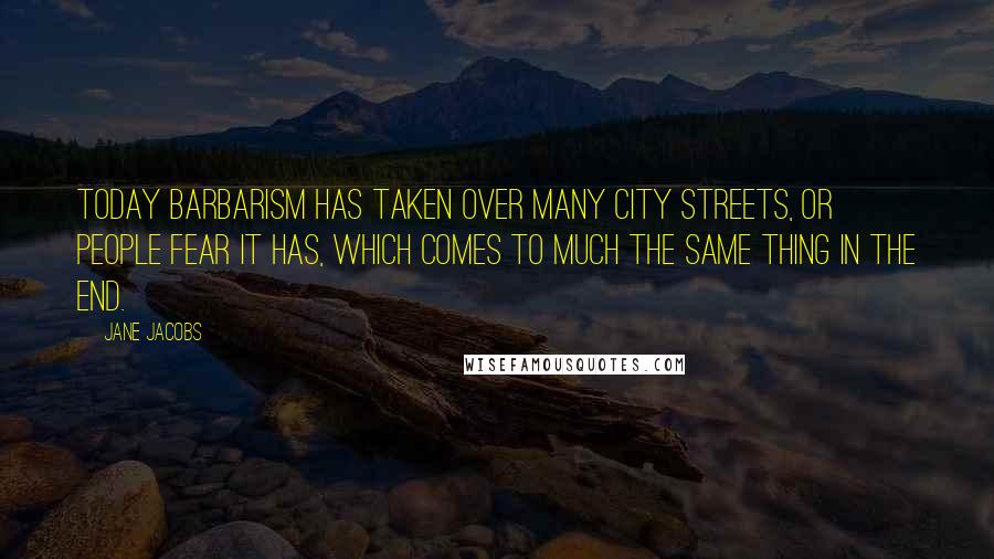 Jane Jacobs Quotes: Today barbarism has taken over many city streets, or people fear it has, which comes to much the same thing in the end.