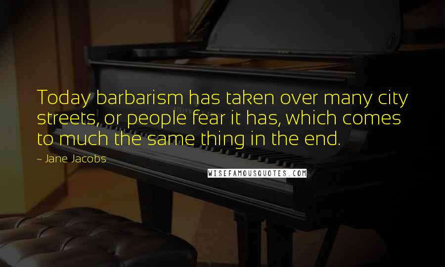 Jane Jacobs Quotes: Today barbarism has taken over many city streets, or people fear it has, which comes to much the same thing in the end.