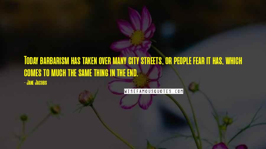 Jane Jacobs Quotes: Today barbarism has taken over many city streets, or people fear it has, which comes to much the same thing in the end.