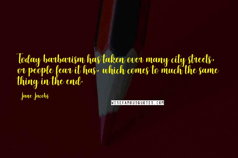 Jane Jacobs Quotes: Today barbarism has taken over many city streets, or people fear it has, which comes to much the same thing in the end.