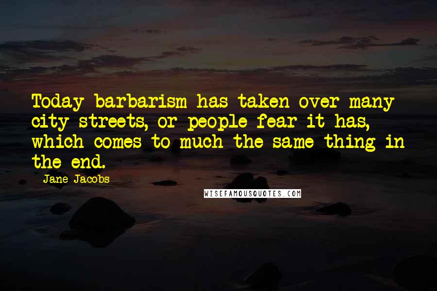 Jane Jacobs Quotes: Today barbarism has taken over many city streets, or people fear it has, which comes to much the same thing in the end.