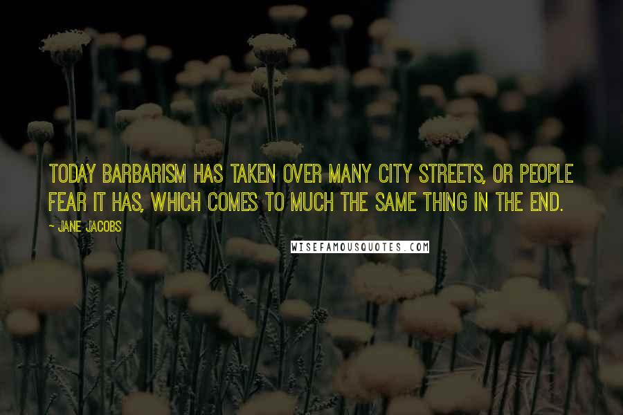 Jane Jacobs Quotes: Today barbarism has taken over many city streets, or people fear it has, which comes to much the same thing in the end.