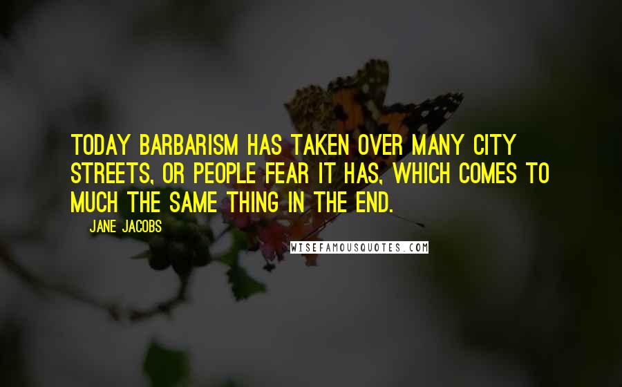 Jane Jacobs Quotes: Today barbarism has taken over many city streets, or people fear it has, which comes to much the same thing in the end.