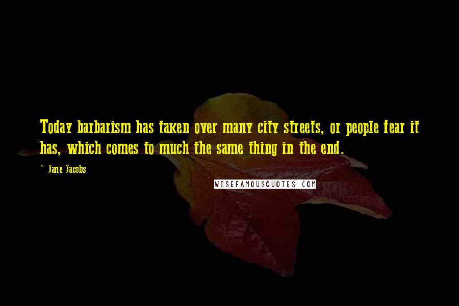 Jane Jacobs Quotes: Today barbarism has taken over many city streets, or people fear it has, which comes to much the same thing in the end.