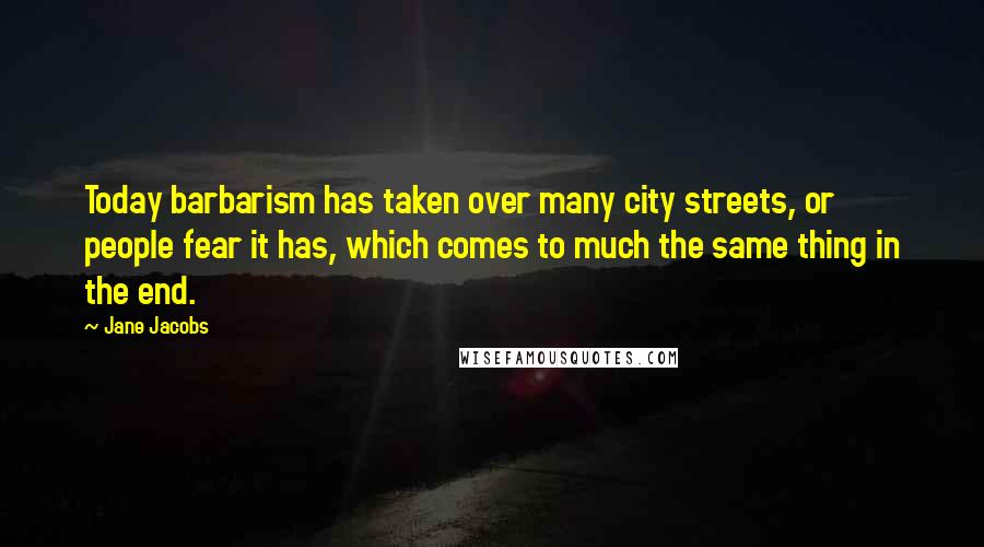 Jane Jacobs Quotes: Today barbarism has taken over many city streets, or people fear it has, which comes to much the same thing in the end.