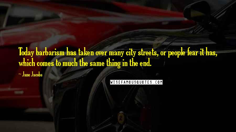 Jane Jacobs Quotes: Today barbarism has taken over many city streets, or people fear it has, which comes to much the same thing in the end.