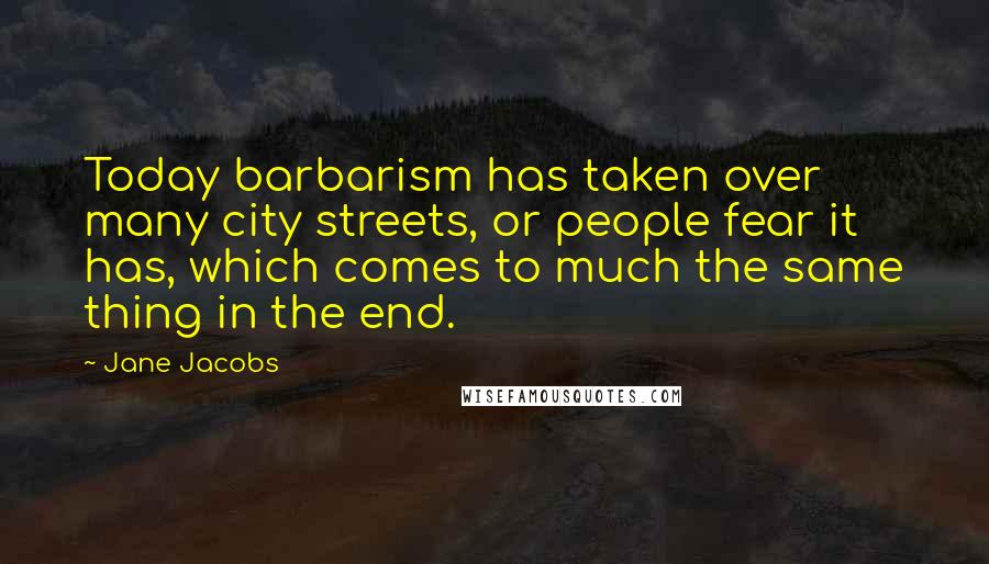 Jane Jacobs Quotes: Today barbarism has taken over many city streets, or people fear it has, which comes to much the same thing in the end.