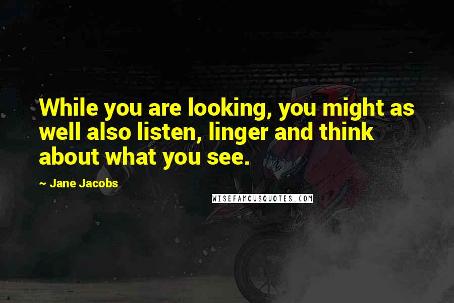 Jane Jacobs Quotes: While you are looking, you might as well also listen, linger and think about what you see.