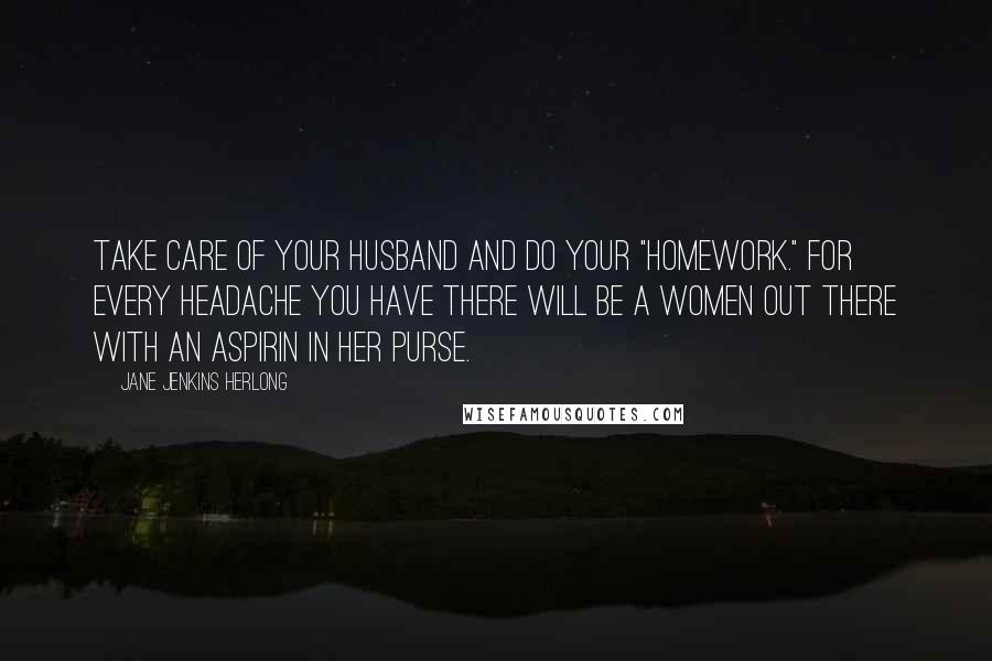 Jane Jenkins Herlong Quotes: Take care of your husband and do your "homework." For every headache you have there will be a women out there with an aspirin in her purse.