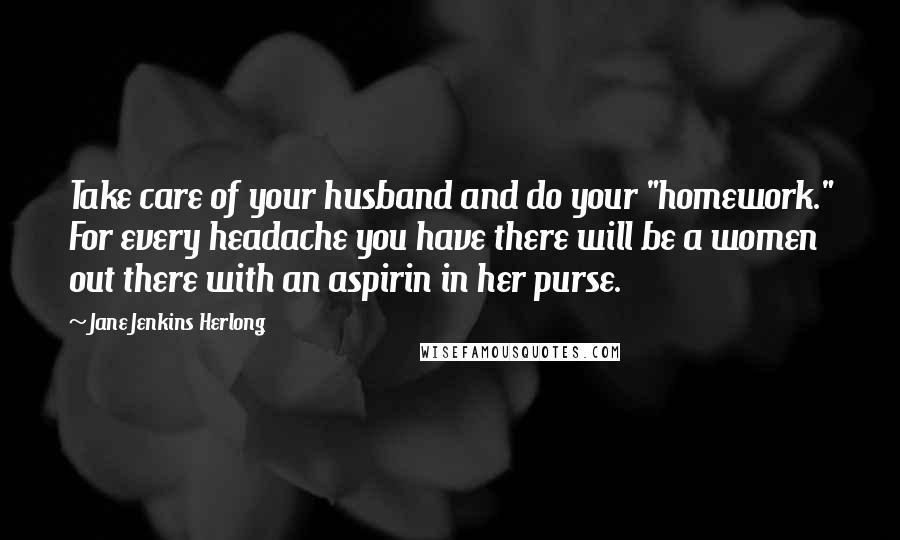 Jane Jenkins Herlong Quotes: Take care of your husband and do your "homework." For every headache you have there will be a women out there with an aspirin in her purse.