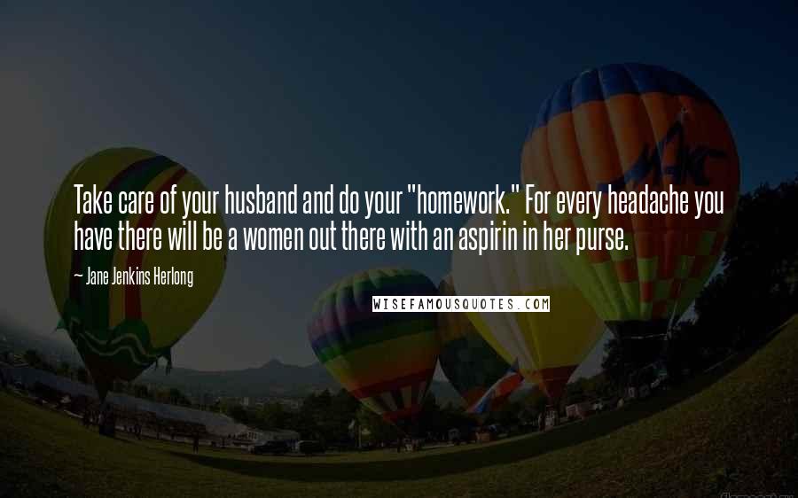 Jane Jenkins Herlong Quotes: Take care of your husband and do your "homework." For every headache you have there will be a women out there with an aspirin in her purse.