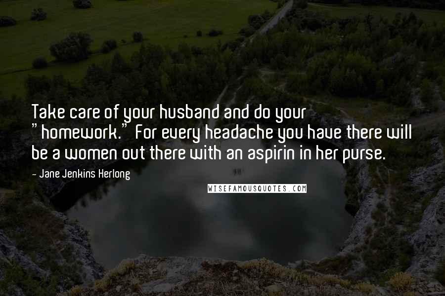 Jane Jenkins Herlong Quotes: Take care of your husband and do your "homework." For every headache you have there will be a women out there with an aspirin in her purse.