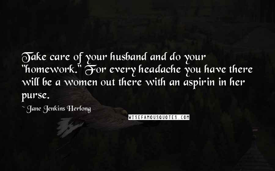 Jane Jenkins Herlong Quotes: Take care of your husband and do your "homework." For every headache you have there will be a women out there with an aspirin in her purse.