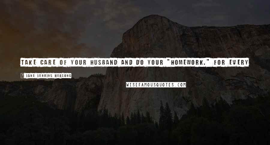 Jane Jenkins Herlong Quotes: Take care of your husband and do your "homework." For every headache you have there will be a women out there with an aspirin in her purse.