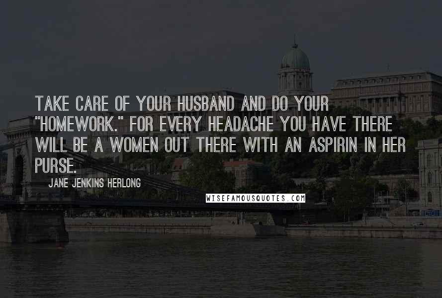 Jane Jenkins Herlong Quotes: Take care of your husband and do your "homework." For every headache you have there will be a women out there with an aspirin in her purse.