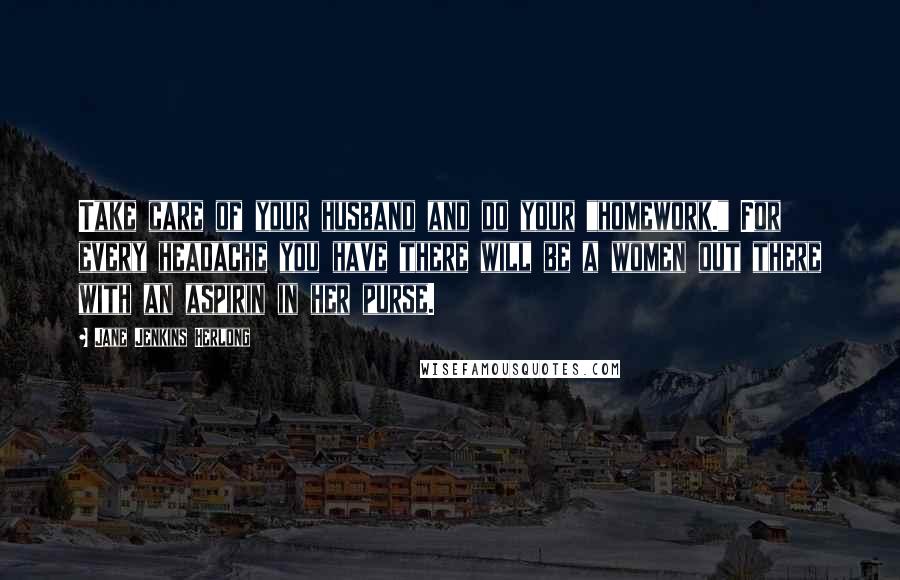 Jane Jenkins Herlong Quotes: Take care of your husband and do your "homework." For every headache you have there will be a women out there with an aspirin in her purse.