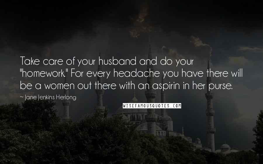 Jane Jenkins Herlong Quotes: Take care of your husband and do your "homework." For every headache you have there will be a women out there with an aspirin in her purse.