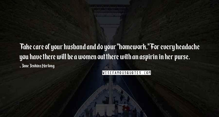 Jane Jenkins Herlong Quotes: Take care of your husband and do your "homework." For every headache you have there will be a women out there with an aspirin in her purse.