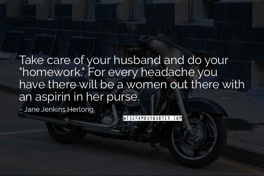 Jane Jenkins Herlong Quotes: Take care of your husband and do your "homework." For every headache you have there will be a women out there with an aspirin in her purse.