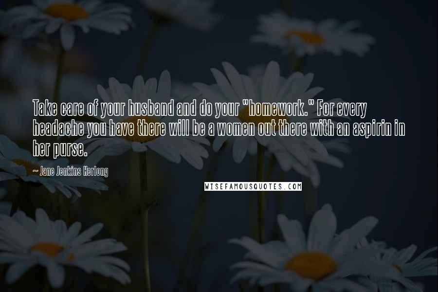 Jane Jenkins Herlong Quotes: Take care of your husband and do your "homework." For every headache you have there will be a women out there with an aspirin in her purse.