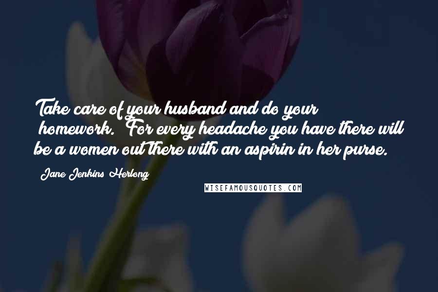 Jane Jenkins Herlong Quotes: Take care of your husband and do your "homework." For every headache you have there will be a women out there with an aspirin in her purse.