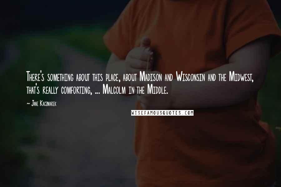 Jane Kaczmarek Quotes: There's something about this place, about Madison and Wisconsin and the Midwest, that's really comforting, ... Malcolm in the Middle.