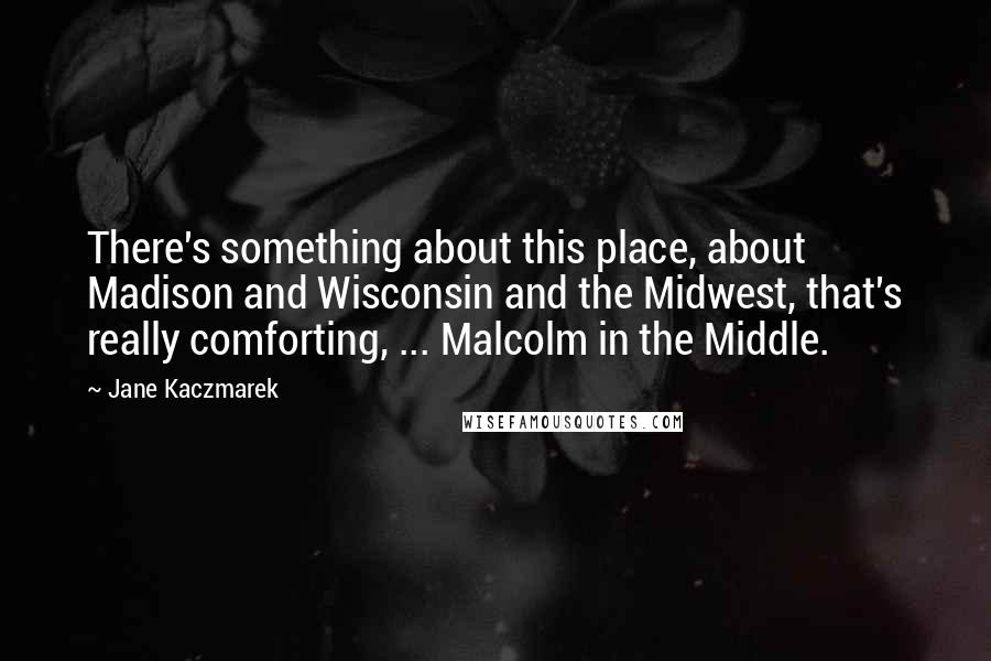 Jane Kaczmarek Quotes: There's something about this place, about Madison and Wisconsin and the Midwest, that's really comforting, ... Malcolm in the Middle.