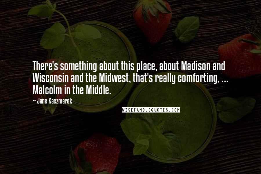 Jane Kaczmarek Quotes: There's something about this place, about Madison and Wisconsin and the Midwest, that's really comforting, ... Malcolm in the Middle.