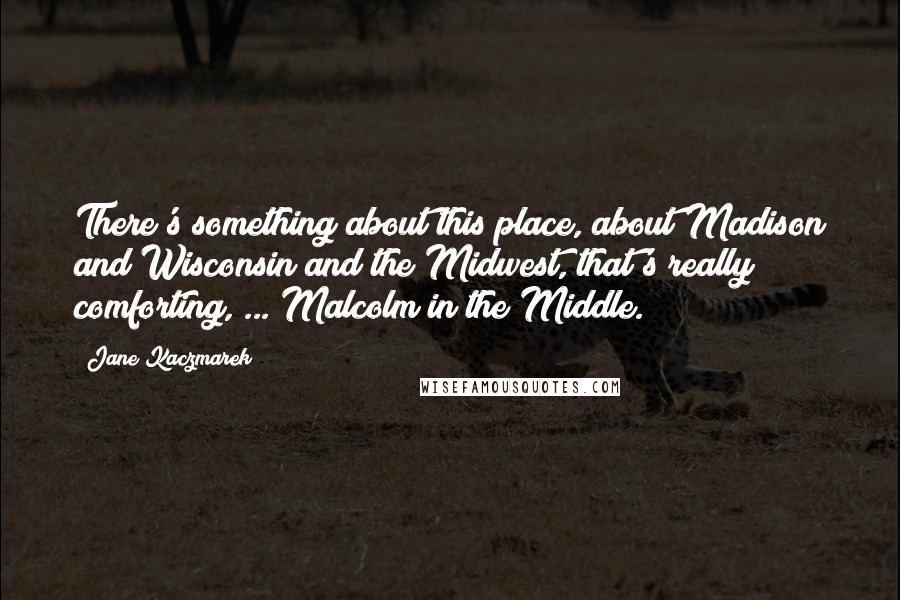 Jane Kaczmarek Quotes: There's something about this place, about Madison and Wisconsin and the Midwest, that's really comforting, ... Malcolm in the Middle.