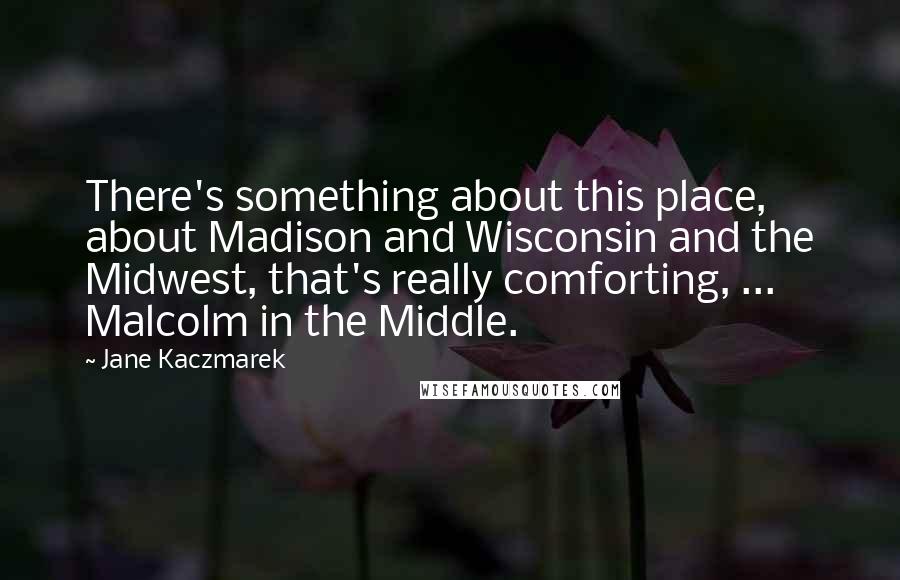 Jane Kaczmarek Quotes: There's something about this place, about Madison and Wisconsin and the Midwest, that's really comforting, ... Malcolm in the Middle.