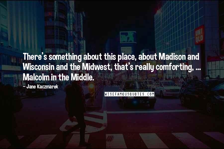 Jane Kaczmarek Quotes: There's something about this place, about Madison and Wisconsin and the Midwest, that's really comforting, ... Malcolm in the Middle.