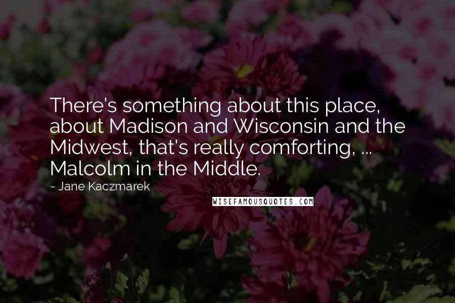 Jane Kaczmarek Quotes: There's something about this place, about Madison and Wisconsin and the Midwest, that's really comforting, ... Malcolm in the Middle.