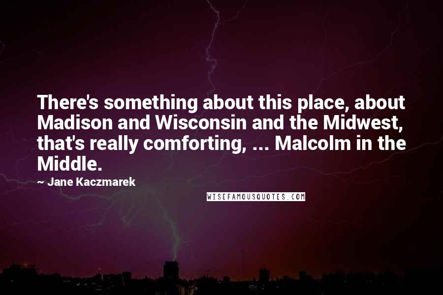 Jane Kaczmarek Quotes: There's something about this place, about Madison and Wisconsin and the Midwest, that's really comforting, ... Malcolm in the Middle.