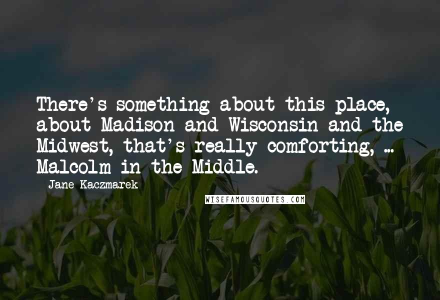 Jane Kaczmarek Quotes: There's something about this place, about Madison and Wisconsin and the Midwest, that's really comforting, ... Malcolm in the Middle.