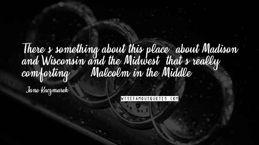 Jane Kaczmarek Quotes: There's something about this place, about Madison and Wisconsin and the Midwest, that's really comforting, ... Malcolm in the Middle.