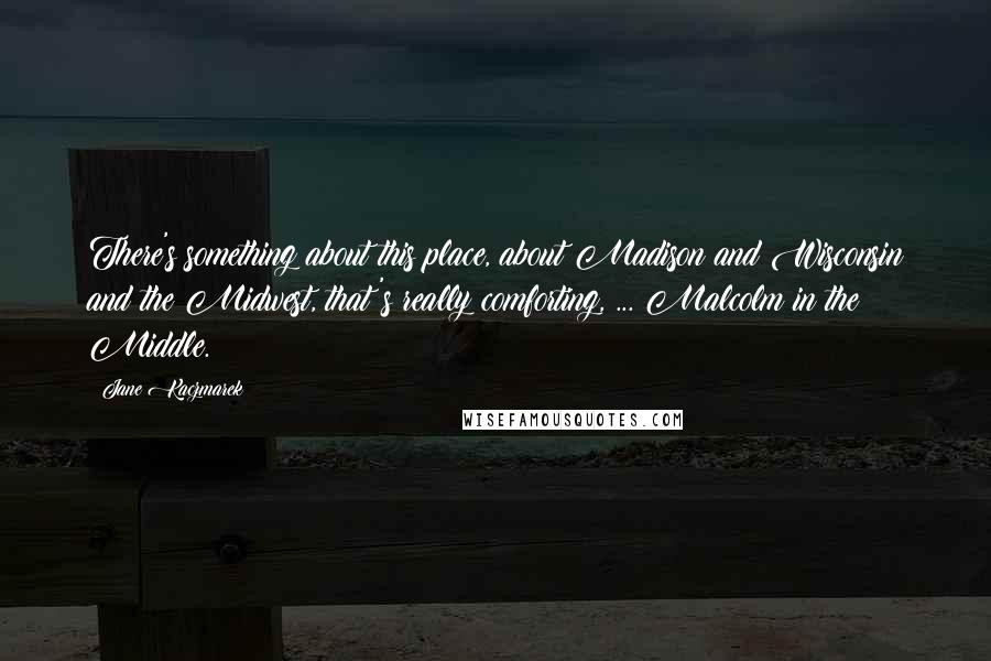 Jane Kaczmarek Quotes: There's something about this place, about Madison and Wisconsin and the Midwest, that's really comforting, ... Malcolm in the Middle.