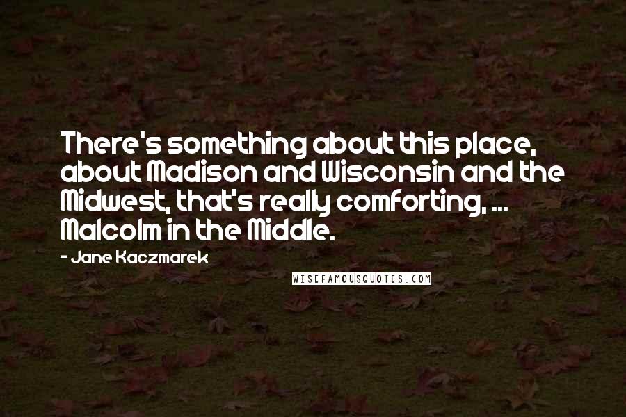 Jane Kaczmarek Quotes: There's something about this place, about Madison and Wisconsin and the Midwest, that's really comforting, ... Malcolm in the Middle.