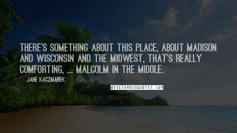 Jane Kaczmarek Quotes: There's something about this place, about Madison and Wisconsin and the Midwest, that's really comforting, ... Malcolm in the Middle.