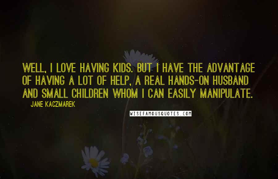 Jane Kaczmarek Quotes: Well, I love having kids. But I have the advantage of having a lot of help, a real hands-on husband and small children whom I can easily manipulate.