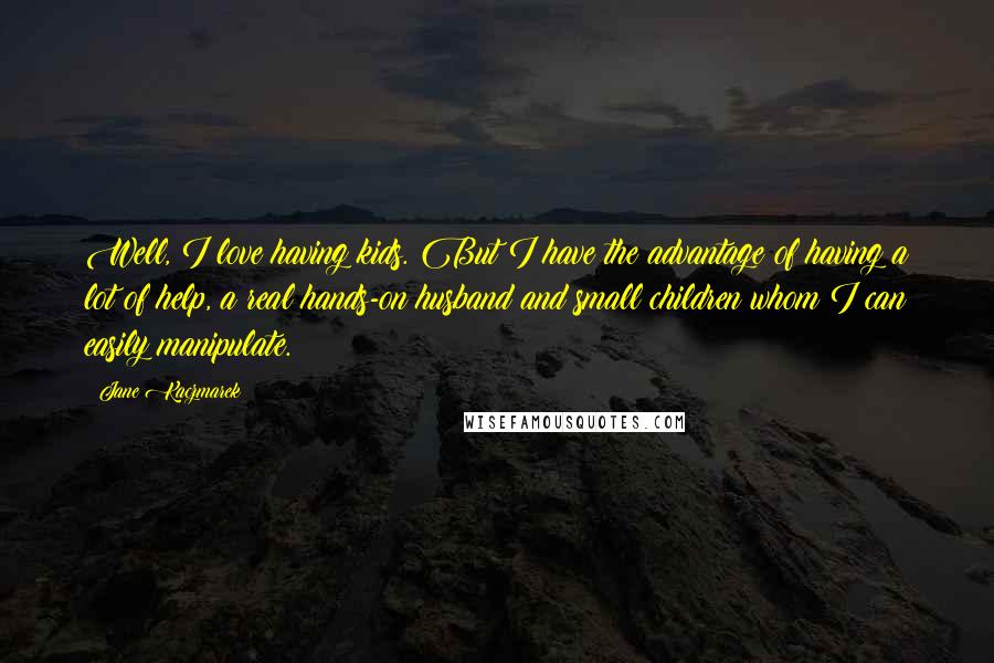 Jane Kaczmarek Quotes: Well, I love having kids. But I have the advantage of having a lot of help, a real hands-on husband and small children whom I can easily manipulate.