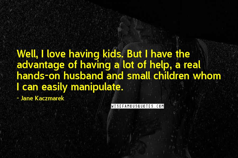 Jane Kaczmarek Quotes: Well, I love having kids. But I have the advantage of having a lot of help, a real hands-on husband and small children whom I can easily manipulate.